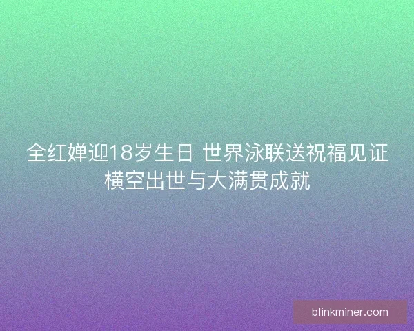 全红婵迎18岁生日 世界泳联送祝福见证横空出世与大满贯成就