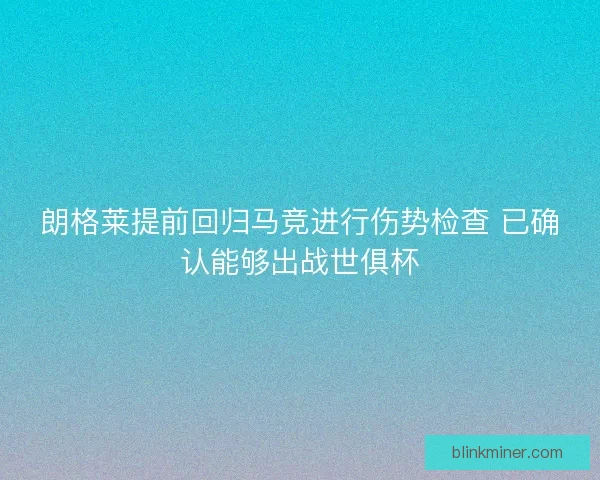 朗格莱提前回归马竞进行伤势检查 已确认能够出战世俱杯