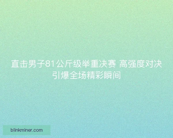 直击男子81公斤级举重决赛 高强度对决引爆全场精彩瞬间