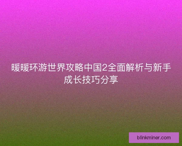 暖暖环游世界攻略中国2全面解析与新手成长技巧分享 暖暖环游世界攻略中国2全面解析与新手成长技巧分享