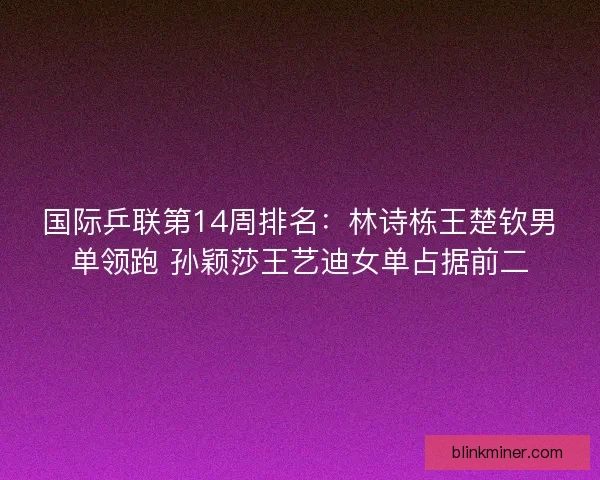 国际乒联第14周排名：林诗栋王楚钦男单领跑 孙颖莎王艺迪女单占据前二