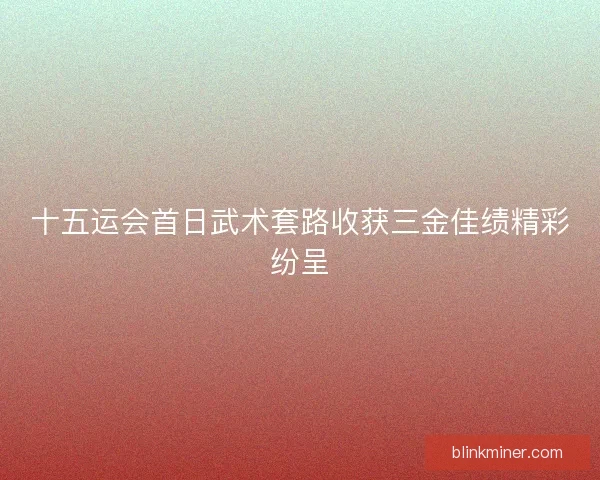十五运会首日武术套路收获三金佳绩精彩纷呈 十五运会首日武术套路收获三金佳绩精彩纷呈
