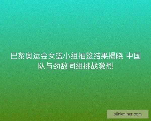 巴黎奥运会女篮小组抽签结果揭晓 中国队与劲敌同组挑战激烈