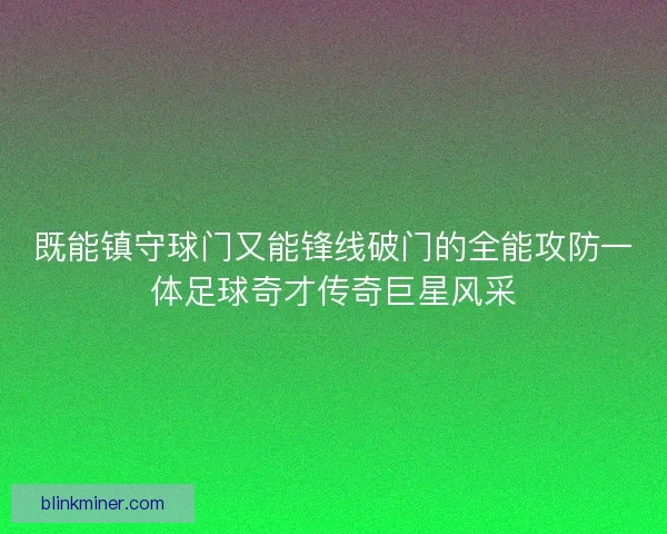 既能镇守球门又能锋线破门的全能攻防一体足球奇才传奇巨星风采