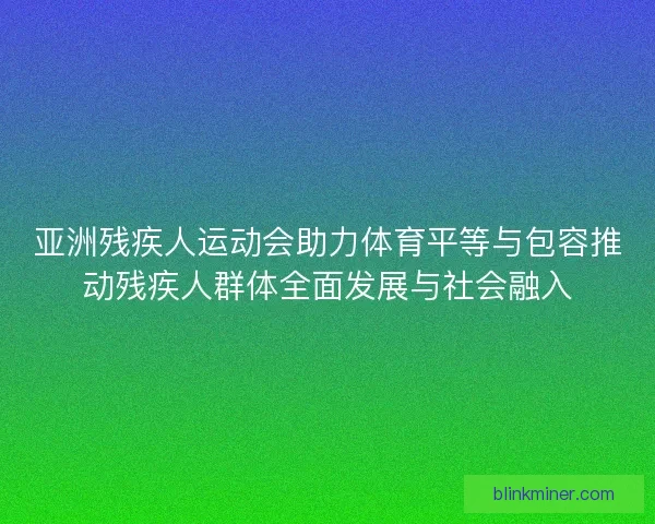 亚洲残疾人运动会助力体育平等与包容推动残疾人群体全面发展与社会融入