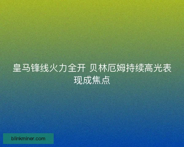 皇马锋线火力全开 贝林厄姆持续高光表现成焦点