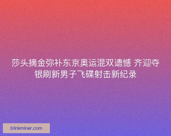 莎头摘金弥补东京奥运混双遗憾 齐迎夺银刷新男子飞碟射击新纪录