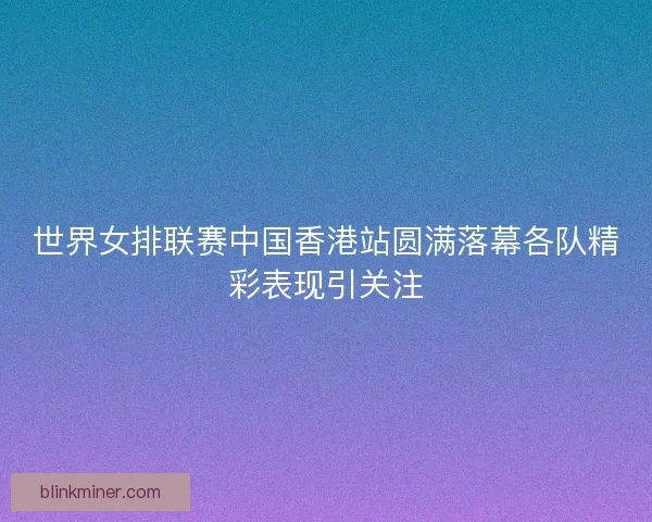 世界女排联赛中国香港站圆满落幕各队精彩表现引关注