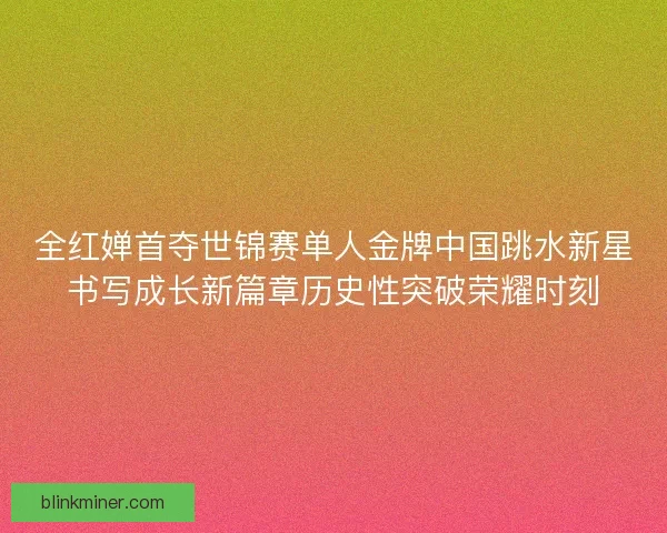 全红婵首夺世锦赛单人金牌中国跳水新星书写成长新篇章历史性突破荣耀时刻