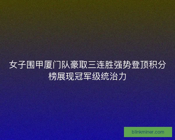 女子围甲厦门队豪取三连胜强势登顶积分榜展现冠军级统治力