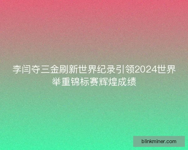 李闫夺三金刷新世界纪录引领2024世界举重锦标赛辉煌成绩
