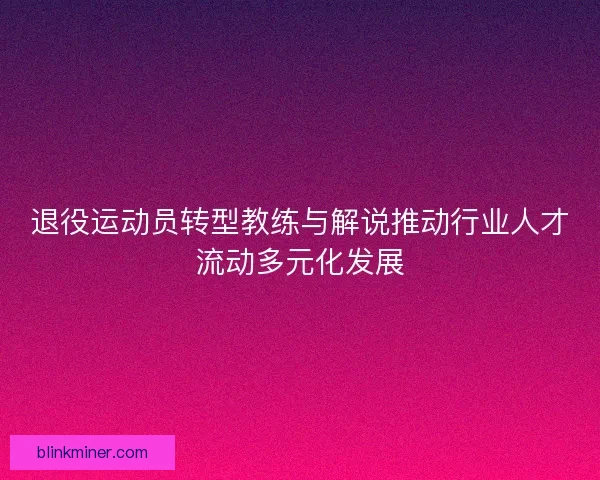 退役运动员转型教练与解说推动行业人才流动多元化发展