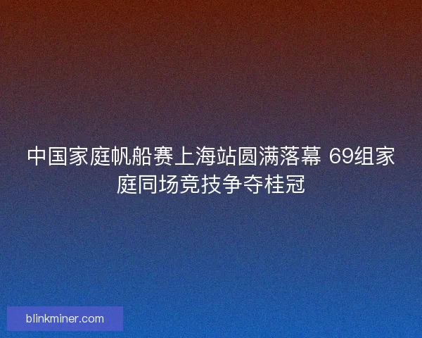 中国家庭帆船赛上海站圆满落幕 69组家庭同场竞技争夺桂冠 中国家庭帆船赛上海站圆满落幕 69组家庭同场竞技争夺桂冠