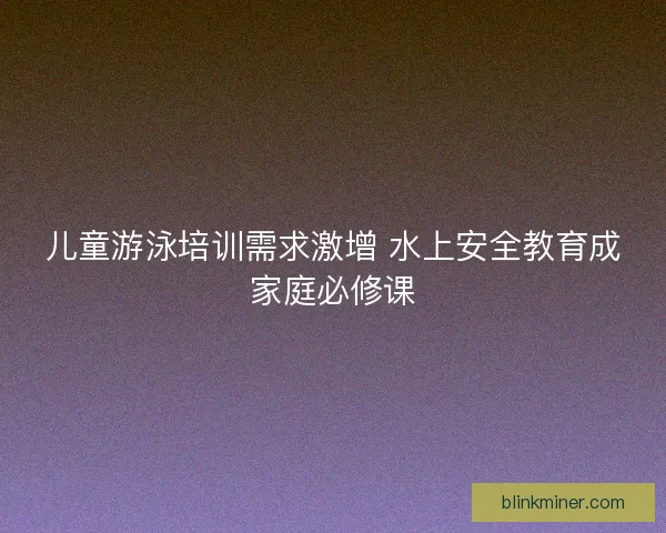 儿童游泳培训需求激增 水上安全教育成家庭必修课