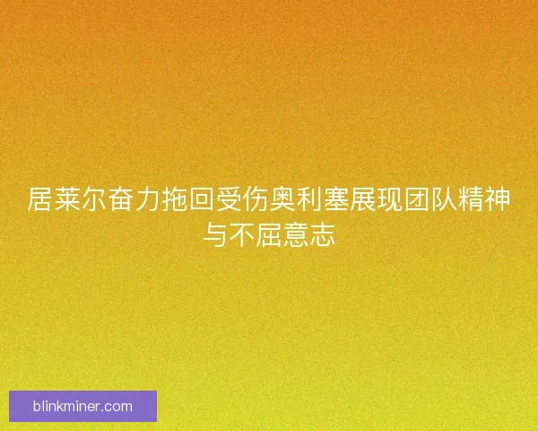居莱尔奋力拖回受伤奥利塞展现团队精神与不屈意志