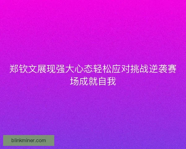 郑钦文展现强大心态轻松应对挑战逆袭赛场成就自我