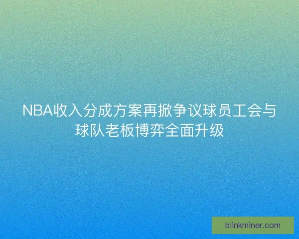 NBA收入分成方案再掀争议球员工会与球队老板博弈全面升级