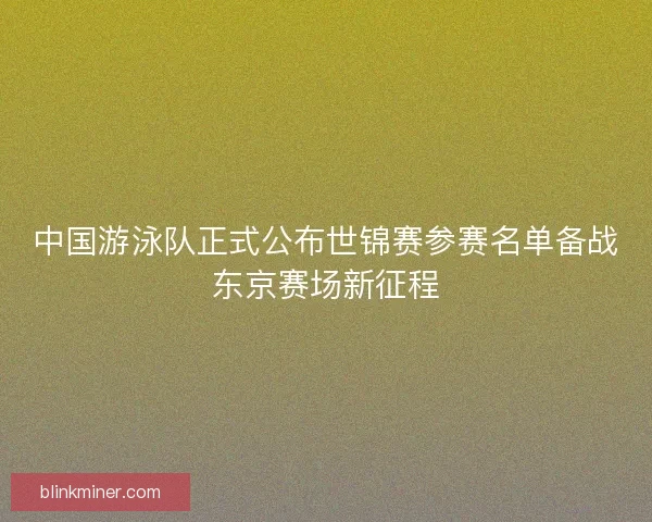 中国游泳队正式公布世锦赛参赛名单备战东京赛场新征程