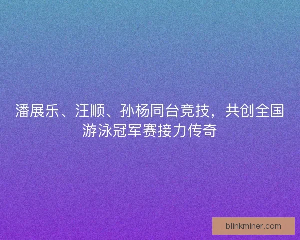 潘展乐、汪顺、孙杨同台竞技，共创全国游泳冠军赛接力传奇