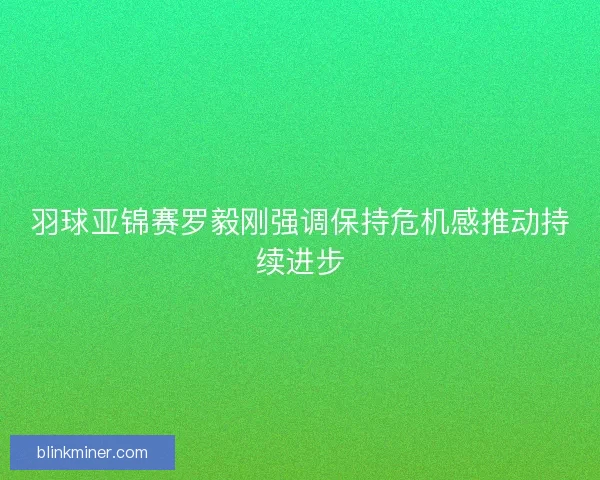 羽球亚锦赛罗毅刚强调保持危机感推动持续进步