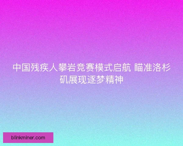 中国残疾人攀岩竞赛模式启航 瞄准洛杉矶展现逐梦精神