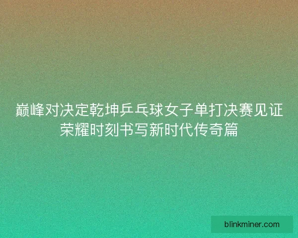 巅峰对决定乾坤乒乓球女子单打决赛见证荣耀时刻书写新时代传奇篇