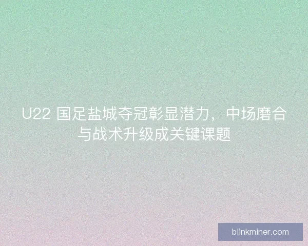 U22 国足盐城夺冠彰显潜力，中场磨合与战术升级成关键课题